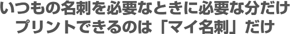いつもの名刺を必要な時に必要な分だけプリントできるのは『マイ名刺』だけ！！
